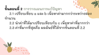ขั้นตอนที่ 2 การวางแผนการแก้ปัญหา
2.1 เปรียบเทียบ a และ b เพื่อหาค่ามากกว่าระหว่างสอง
จานวน
2.2 นาค่าที่ได้มาเปรียบเทียบกับ c เพื่อหาค่าที่มากกว่า
2.3 ค่าที่มากที่สุดคือ ผลลัพธ์ที่ได้จากขั้นตอนที่ 2.2
 