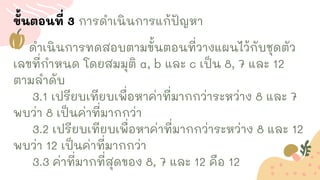 ขั้นตอนที่ 3 การดาเนินการแก้ปัญหา
ดาเนินการทดสอบตามขั้นตอนที่วางแผนไว้กับชุดตัว
เลขที่กาหนด โดยสมมุติ a, b และ c เป็น 8, 7 และ 12
ตามลาดับ
3.1 เปรียบเทียบเพื่อหาค่าที่มากกว่าระหว่าง 8 และ 7
พบว่า 8 เป็นค่าที่มากกว่า
3.2 เปรียบเทียบเพื่อหาค่าที่มากกว่าระหว่าง 8 และ 12
พบว่า 12 เป็นค่าที่มากกว่า
3.3 ค่าที่มากที่สุดของ 8, 7 และ 12 คือ 12
 
