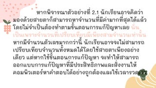 หากพิจารณาตัวอย่างที่ 2.1 นักเรียนอาจคิดว่า
มองด้วยสายตาก็สามารถหาจานวนที่มีค่ามากที่สุดได้แล้ว
โดยไม่จาเป็นต้องทาตามขั้นตอนการแก้ปัญหาเลย นั่น
เป็นเพราะจานวนที่เปรียบเทียบมีเพียงสามจานวนเท่านั้น
หากมีจานวนตัวเลขมากกว่านี้ นักเรียนอาจจะไม่สามารถ
เปรียบเทียบจานวนทั้งหมดได้โดยใช้สายตาเพียงอย่าง
เดียว แต่หากใช้ขั้นตอนการแก้ปัญหา จะทาให้สามารถ
ออกแบบการแก้ปัญหาที่มีประสิทธิภาพและสั่งงานให้
คอมพิวเตอร์หาคาตอบได้อย่างถูกต้องและใช้เวลารวดเร็ว
 