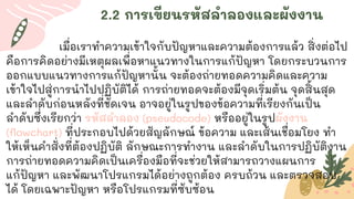 2.2 การเขียนรหัสลาลองและผังงาน
เมื่อเราทาความเข้าใจกับปัญหาและความต้องการแล้ว สิ่งต่อไป
คือการคิดอย่างมีเหตุผลเพื่อหาแนวทางในการแก้ปัญหา โดยกระบวนการ
ออกแบบแนวทางการแก้ปัญหานั้น จะต้องถ่ายทอดความคิดและความ
เข้าใจไปสู่การนาไปปฏิบัติได้ การถ่ายทอดจะต้องมีจุดเริ่มต้น จุดสิ้นสุด
และลาดับก่อนหลังที่ชัดเจน อาจอยู่ในรูปของข้อความที่เรียงกันเป็น
ลาดับซึ่งเรียกว่า รหัสลาลอง (pseudocode) หรืออยู่ในรูปผังงาน
(flowchart) ที่ประกอบไปด้วยสัญลักษณ์ ข้อความ และเส้นเชื่อมโยง ทา
ให้เห็นคาสั่งที่ต้องปฏิบัติ ลักษณะการทางาน และลาดับในการปฏิบัติงาน
การถ่ายทอดความคิดเป็นเครื่องมือที่จะช่วยให้สามารถวางแผนการ
แก้ปัญหา และพัฒนาโปรแกรมได้อย่างถูกต้อง ครบถ้วน และตรวจสอบ
ได้ โดยเฉพาะปัญหา หรือโปรแกรมที่ซับซ้อน
 