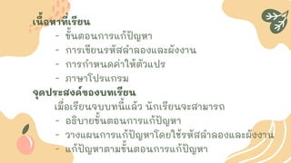 เนื้อหาที่เรียน
- ขั้นตอนการแก้ปัญหา
- การเขียนรหัสลาลองและผังงาน
- การกาหนดค่าให้ตัวแปร
- ภาษาโปรแกรม
จุดประสงค์ของบทเรียน
เมื่อเรียนจบบทนี้แล้ว นักเรียนจะสามารถ
- อธิบายขั้นตอนการแก้ปัญหา
- วางแผนการแก้ปัญหาโดยใช้รหัสลาลองและผังงาน
- แก้ปัญหาตามขั้นตอนการแก้ปัญหา
 