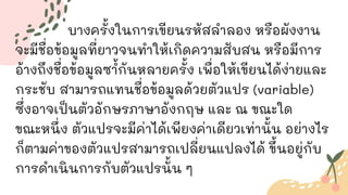 บางครั้งในการเขียนรหัสลาลอง หรือผังงาน
จะมีชื่อข้อมูลที่ยาวจนทาให้เกิดความสับสน หรือมีการ
อ้างถึงชื่อข้อมูลซ ้
ากันหลายครั้ง เพื่อให้เขียนได้ง่ายและ
กระชับ สามารถแทนชื่อข้อมูลด้วยตัวแปร (variable)
ซึ่งอาจเป็นตัวอักษรภาษาอังกฤษ และ ณ ขณะใด
ขณะหนึ่ง ตัวแปรจะมีค่าได้เพียงค่าเดียวเท่านั้น อย่างไร
ก็ตามค่าของตัวแปรสามารถเปลี่ยนแปลงได้ ขึ้นอยู่กับ
การดาเนินการกับตัวแปรนั้น ๆ
 