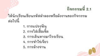 กิจกรรมที่ 2.1
ให้นักเรียนเขียนรหัสลาลองหรือผังงานของกิจกรรม
ต่อไปนี้
1. การแปรงฟัน
2. การใส่เสื้อเชิ้ต
3. การเดินทางมาโรงเรียน
4. การทาไข่เจียว
5. การล้างจาน
 