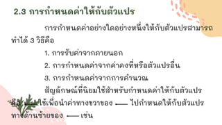 2.3 การกาหนดค่าให้กับตัวแปร
การกาหนดค่าอย่างใดอย่างหนึ่งให้กับตัวแปรสามารถ
ทาได้ 3 วิธีคือ
1. การรับค่าจากภายนอก
2. การกาหนดค่าจากค่าคงที่หรือตัวแปรอื่น
3. การกาหนดค่าจากการคานวณ
สัญลักษณ์ที่นิยมใช้สาหรับกาหนดค่าให้กับตัวแปร
คือ ใช้เพื่อนาค่าทางขวาของ ไปกาหนดให้กับตัวแปร
ทางด้านซ้ายของ เช่น
 