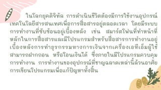 SATURN
JUPITER
MA
MERCURY
ในโลกยุคดิจิทัล การดาเนินชีวิตต้องมีการใช้งานอุปกรณ์
เทคโนโลยีสารสนเทศเพื่อการสื่อสารอยู่ตลอดเวลา โดยมีระบบ
การทางานที่ซับซ้อนอยู่เบื้องหลัง เช่น สมาร์ตโฟนที่ทาหน้าที่
หลักในการสื่อสารและมีโปรแกรมสาหรับสื่อสารการทางานอยู่
เบื้องหลังการทาธุรกรรมทางการเงินจากเครื่องเอทีเอ็มผู้ใช้
สามารถฝากถอน หรือโอนเงินได้ ซึ่งภายในมีโปรแกรมควบคุม
การทางาน การทางานของอุปกรณ์ที่ชาญฉลาดเหล่านี้ล้วนอาศัย
การเขียนโปรแกรมเพื่อแก้ปัญหาทั้งสิ้น
 