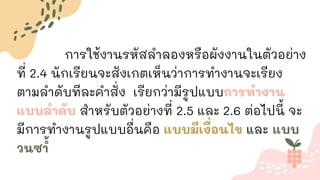 การใช้งานรหัสลาลองหรือผังงานในตัวอย่าง
ที่ 2.4 นักเรียนจะสังเกตเห็นว่าการทางานจะเรียง
ตามลาดับทีละคาสั่ง เรียกว่ามีรูปแบบการทางาน
แบบลาดับ สาหรับตัวอย่างที่ 2.5 และ 2.6 ต่อไปนี้ จะ
มีการทางานรูปแบบอื่นคือ แบบมีเงื่อนไข และ แบบ
วนซ ้
า
 