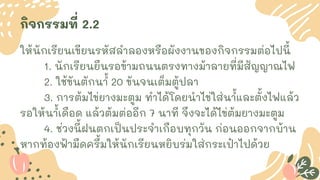 กิจกรรมที่ 2.2
ให้นักเรียนเขียนรหัสลาลองหรือผังงานของกิจกรรมต่อไปนี้
1. นักเรียนยืนรอข้ามถนนตรงทางม้าลายที่มีสัญญาณไฟ
2. ใช้ขันตักน ้
า 20 ขันจนเต็มตู้ปลา
3. การต้มไข่ยางมะตูม ทาได้โดยนาไข่ใส่น ้
าและตั้งไฟแล้ว
รอให้น ้
าเดือด แล้วต้มต่ออีก 7 นาที จึงจะได้ไข่ต้มยางมะตูม
4. ช่วงนี้ฝนตกเป็นประจาเกือบทุกวัน ก่อนออกจากบ้าน
หากท้องฟ้ามืดครึ้มให้นักเรียนหยิบร่มใส่กระเป๋าไปด้วย
 