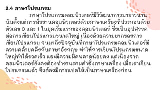 2.4 ภาษาโปรแกรม
ภาษาโปรแกรมคอมพิวเตอร์มีวิวัฒนาการมายาวนาน
นับตั้งแต่การสั่งงานคอมพิวเตอร์ด้วยภาษาเครื่องที่ประกอบด้วย
ตัวเลข 0 และ 1 ในยุคเริ่มแรกของคอมพิวเตอร์ ซึ่งเป็นอุปสรรค
ต่อการเขียนโปรแกรมขนาดใหญ่ เนื่องด้วยความยากของการ
เขียนโปรแกรม จนมาถึงปัจจุบันที่ภาษาโปรแกรมคอมพิวเตอร์มี
ความคล้ายคลึงกับภาษาอังกฤษ ทาให้การเขียนโปรแกรมขนาด
ใหญ่ทาได้รวดเร็ว และมีความผิดพลาดน้อยลง แต่เนื่องจาก
คอมพิวเตอร์ยังคงต้องทางานตามคาสั่งภาษาเครื่อง เมื่อเราเขียน
โปรแกรมแล้ว จึงต้องมีการแปลให้เป็นภาษาเครื่องก่อน
 