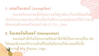 1. คอมไพเลอร์ (compiler)
จะแปลโปรแกรมทั้งโปรแกรมให้ถูกต้อง จึงจะได้ผลลัพธ์
เป็นโปรแกรมภาษาเครื่องที่นาไปสั่งงานคอมพิวเตอร์ได้ ภาษาที่
ต้องแปลด้วยคอมไพเลอร์ เช่น C, C++, Java
2. อินเทอร์พรีเตอร์ (interpreter)
จะแปลคาสั่งในโปรแกรมทีละคาสั่งให้เป็นภาษาเครื่อง ส่ง
ให้คอมพิวเตอร์ทางานทันทีโดยไม่ต้องรอให้แปลเสร็จทั้ง
โปรแกรม เช่น Phyton, Logo
 