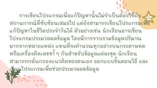 การเขียนโปรแกรมเพื่อแก้ปัญหานั้นไม่จาเป็นต้องใช้กับ
สถานการณ์ที่ซับซ้อนเสมอไป แต่ยังสามารถเขียนโปรแกรมเพื่อ
แก้ปัญหาในชีวิตประจาวันได้ ตัวอย่างเช่น นักเรียนอาจเขียน
โปรแกรมประมวลผลข้อมูล โดยมีการรวบรวมข้อมูลปริมาณ
มากจากหลายแหล่ง แทนที่จะคานวณทุกอย่างบนกระดาษทด
หรือเครื่องคิดเลขซ ้
า ๆ กันสาหรับข้อมูลแต่ละชุด นักเรียน
สามารถกลั่นกรองแนวคิดของตนเอง ออกแบบขั้นตอนวิธี และ
เขียนโปรแกรมเพื่อช่วยประมวลผลข้อมูล
 