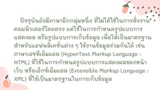 ปัจจุบันยังมีภาษาอีกกลุ่มหนึ่ง ที่ไม่ได้ใช้ในการสั่งงาน
คอมพิวเตอร์โดยตรง แต่ใช้ในการกาหนดรูปแบบการ
แสดงผล หรือรูปแบบการเก็บข้อมูล เพื่อให้เป็นมาตรฐาน
สาหรับแอฟพลิเคชั่นต่าง ๆ ใช้งานข้อมูลร่วมกันได้ เช่น
ภาษาเอชทีเอ็มแอล (HyperText Markup Language :
HTML) ที่ใช้ในการกาหนดรูปแบบการแสดงผลของหน้า
เว็บ หรือเอ็กซ์เอ็มแอล (Extensible Markup Language :
XML) ที่ใช้เป็นมาตรฐานในการเก็บข้อมูล
 