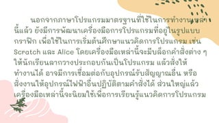 นอกจากภาษาโปรแกรมมาตรฐานที่ใช้ในการทางานเหล่า
นี้แล้ว ยังมีการพัฒนาเครื่องมือการโปรแกรมที่อยู่ในรูปแบบ
กราฟิก เพื่อใช้ในการเริ่มต้นศึกษาแนวคิดการโปรแกรม เช่น
Scratch และ Alice โดยเครื่องมือเหล่านี้จะมีบล็อกคาสั่งต่าง ๆ
ให้นักเรียนลากวางประกอบกันเป็นโปรแกรม แล้วสั่งให้
ทางานได้ อาจมีการเชื่อมต่อกับอุปกรณ์รับสัญญาณอื่น หรือ
สั่งงานให้อุปกรณ์ไฟฟ้าอื่นปฏิบัติตามคาสั่งได้ ส่วนใหญ่แล้ว
เครื่องมือเหล่านี้จะนิยมใช้เพื่อการเรียนรู้แนวคิดการโปรแกรม
 