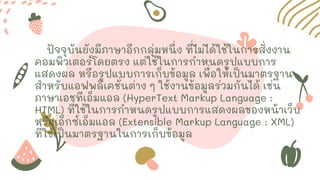 ปัจจุบันยังมีภาษาอีกกลุ่มหนึ่ง ที่ไม่ได้ใช้ในการสั่งงาน
คอมพิวเตอร์โดยตรง แต่ใช้ในการกาหนดรูปแบบการ
แสดงผล หรือรูปแบบการเก็บข้อมูล เพื่อให้เป็นมาตรฐาน
สาหรับแอฟพลิเคชั่นต่าง ๆ ใช้งานข้อมูลร่วมกันได้ เช่น
ภาษาเอชทีเอ็มแอล (HyperText Markup Language :
HTML) ที่ใช้ในการกาหนดรูปแบบการแสดงผลของหน้าเว็บ
หรือเอ็กซ์เอ็มแอล (Extensible Markup Language : XML)
ที่ใช้เป็นมาตรฐานในการเก็บข้อมูล
 