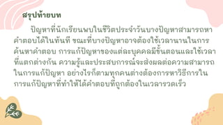 สรุปท้ายบท
ปัญหาที่นักเรียนพบในชีวิตประจาวันบางปัญหาสามารถหา
คาตอบได้ในทันที ขณะที่บางปัญหาอาจต้องใช้เวลานานในการ
ค้นหาคาตอบ การแก้ปัญหาของแต่ละบุคคลมีขั้นตอนและใช้เวลา
ที่แตกต่างกัน ความรู้และประสบการณ์จะส่งผลต่อความสามารถ
ในการแก้ปัญหา อย่างไรก็ตามทุกคนต่างต้องการหาวิธีการใน
การแก้ปัญหาที่ทาให้ได้คาตอบที่ถูกต้องในเวลารวดเร็ว
 