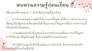 ทบทวนความรู้ก่อนเรียน
เขียนเครื่องหมาย ✓ หน้าข้อความที่ถูกต้อง
การถ่ายทอดความคิดในการแก้ปัญหาหรือการทางาน อาจ
เขียนเป็นข้อความที่แสดงให้เห็นการแก้ปัญหาหรือการทางานที่
เป็นลาดับขั้นตอน
การแสดงลาดับขั้นตอนในการทางานหรือการแก้ปัญหา
อาจใช้ภาพ สัญลักษณ์ ข้อความหรือการบอกเล่า
หากพิจารณาลาดับขั้นตอนการทางาน สามารถบอกถึง
ผลลัพธ์ที่จะเกิดขึ้นได้
 