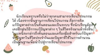 นักเรียนทราบหรือไม่ว่าทุกคนสามารถเขียนโปรแกรม
ได้ เนื่องจากพื้นฐานการเขียนโปรแกรม คือการคิด
แก้ปัญหาอย่างเป็นขั้นตอนและเป็นระบบ ซึ่งนักเรียนต้อง
เคยฝึกฝนวิธีการแก้ปัญหาต่าง ๆ ในชีวิตจริงมาแล้วทั้งสิ้น
ในบทนี้จะกล่าวถึงขั้นตอนและเครื่องมือสาหรับแก้ปัญหา
ทั้งปัญหาในชีวิตประจาวันและปัญหาที่ใช้ในการคานวณ
เป็นพื้นฐานเพื่อนาไปสู่การเขียนโปรแกรม
 
