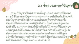 2.1 ขั้นตอนการแก้ปัญหา
การแก้ปัญหาเป็นกิจกรรมพื้นฐานในการดารงชีวิตของ
มนุษย์ ปัญหาบางปัญหาสามารถหาคาตอบได้ในทันที ขณะที่
บางปัญหาอาจต้องใช้เวลานานในการค้นหาคาตอบ ซึ่ง
คาตอบที่ได้ต้องสามารถพิสูจน์ได้ว่าเป็นคาตอบที่ถูกต้อง
น่าเชื่อถือ และสามารถนาไปอ้างอิงต่อได้ การแก้ปัญหาของ
แต่ละบุคคลมีขั้นตอนและใช้เวลาที่แตกต่างกัน ความรู้และ
ประสบการณ์จะส่งผลต่อความสามารถในการแก้ปัญหา
อย่างไรก็ตามทุกคนต่างต้องการหาวิธีการในการแก้ปัญหาที่
ทาให้ได้คาตอบที่ถูกต้องในเวลารวดเร็ว
 