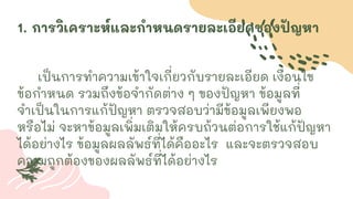 1. การวิเคราะห์และกาหนดรายละเอียดของปัญหา
เป็นการทาความเข้าใจเกี่ยวกับรายละเอียด เงื่อนไข
ข้อกาหนด รวมถึงข้อจากัดต่าง ๆ ของปัญหา ข้อมูลที่
จาเป็นในการแก้ปัญหา ตรวจสอบว่ามีข้อมูลเพียงพอ
หรือไม่ จะหาข้อมูลเพิ่มเติมให้ครบถ้วนต่อการใช้แก้ปัญหา
ได้อย่างไร ข้อมูลผลลัพธ์ที่ได้คืออะไร และจะตรวจสอบ
ความถูกต้องของผลลัพธ์ที่ได้อย่างไร
 