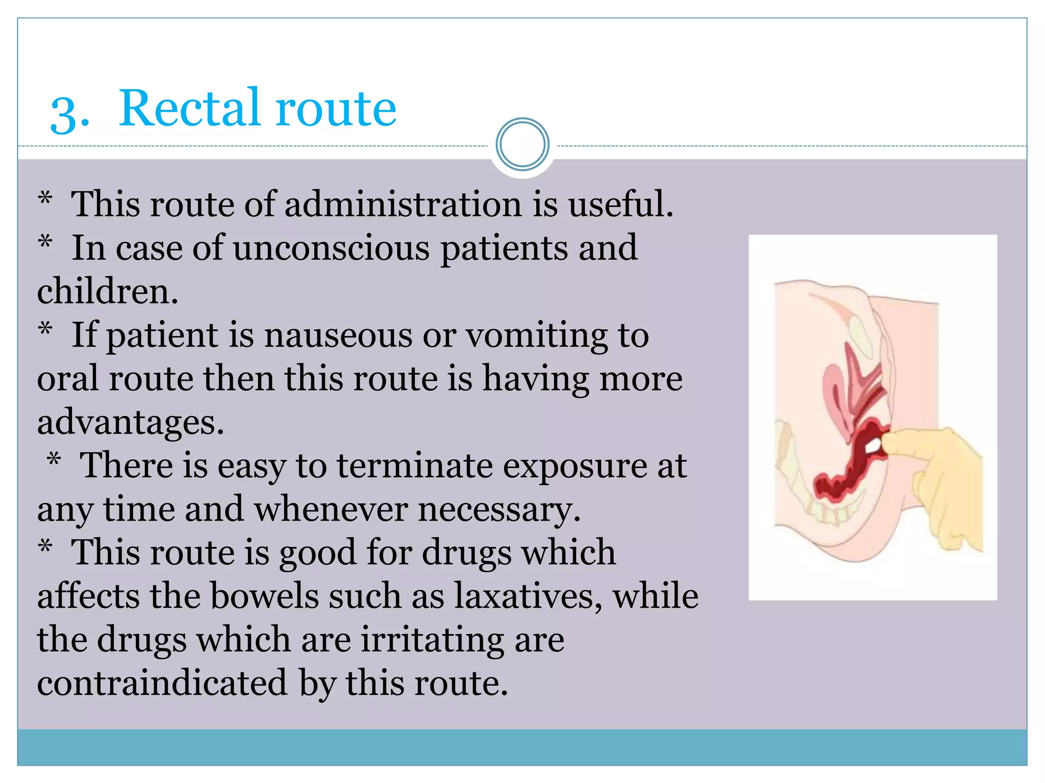 3. Rectal route
* This route of administration is useful.
* In case of unconscious patients and
children.
* If patient is nauseous or vomiting to
oral route then this route is having more
advantages.
* There is easy to terminate exposure at
any time and whenever necessary.
* This route is good for drugs which
affects the bowels such as laxatives, while
the drugs which are irritating are
contraindicated by this route.
 