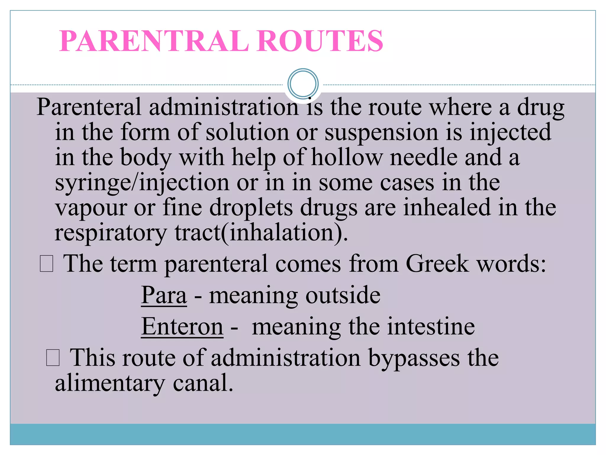 PARENTRAL ROUTES
Parenteral administration is the route where a drug
in the form of solution or suspension is injected
in the body with help of hollow needle and a
syringe/injection or in in some cases in the
vapour or fine droplets drugs are inhealed in the
respiratory tract(inhalation).
The term parenteral comes from Greek words:
Para - meaning outside
Enteron - meaning the intestine
This route of administration bypasses the
alimentary canal.
 