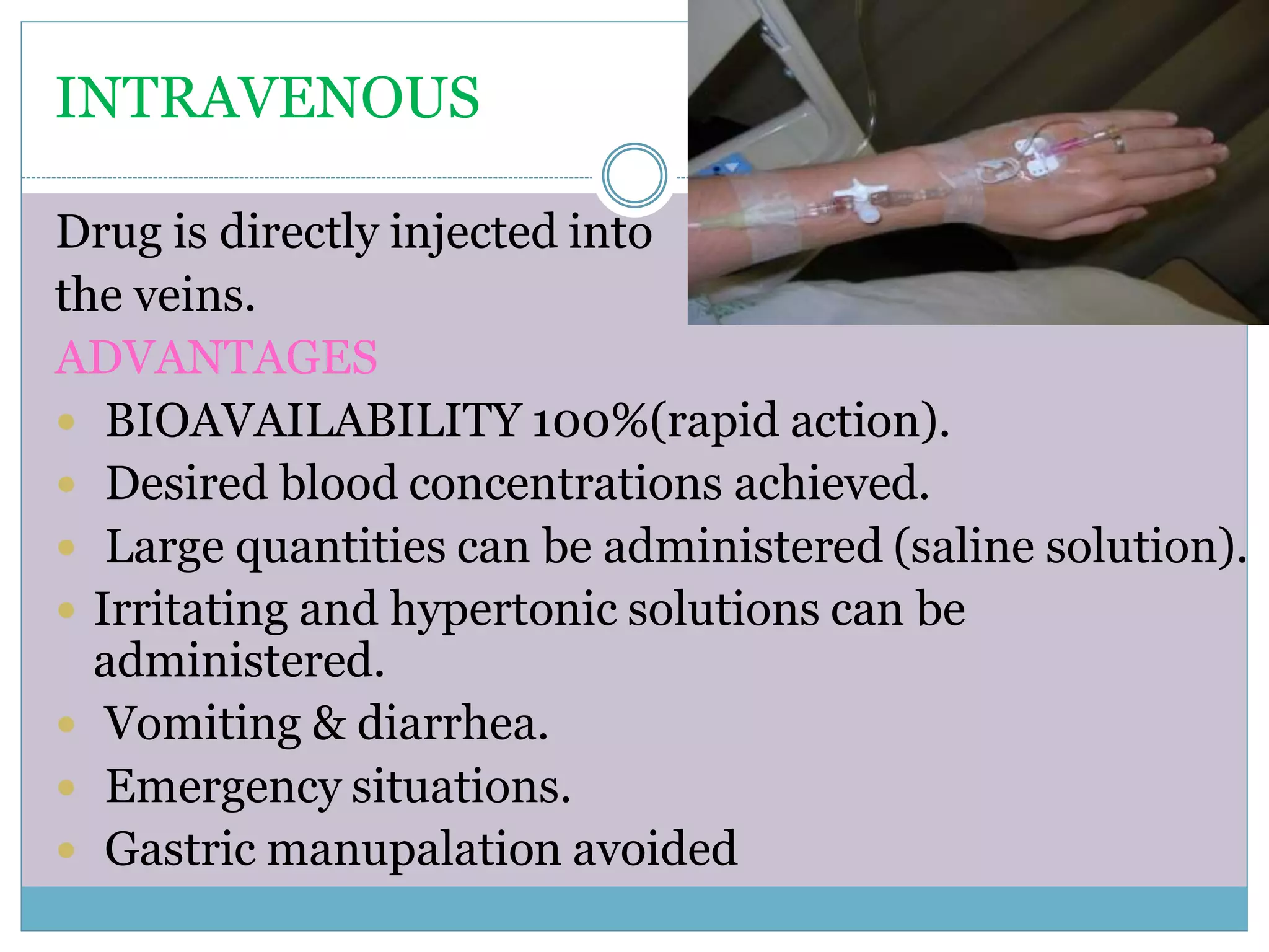 INTRAVENOUS
Drug is directly injected into
the veins.
ADVANTAGES
 BIOAVAILABILITY 100%(rapid action).
 Desired blood concentrations achieved.
 Large quantities can be administered (saline solution).
 Irritating and hypertonic solutions can be
administered.
 Vomiting & diarrhea.
 Emergency situations.
 Gastric manupalation avoided
 
