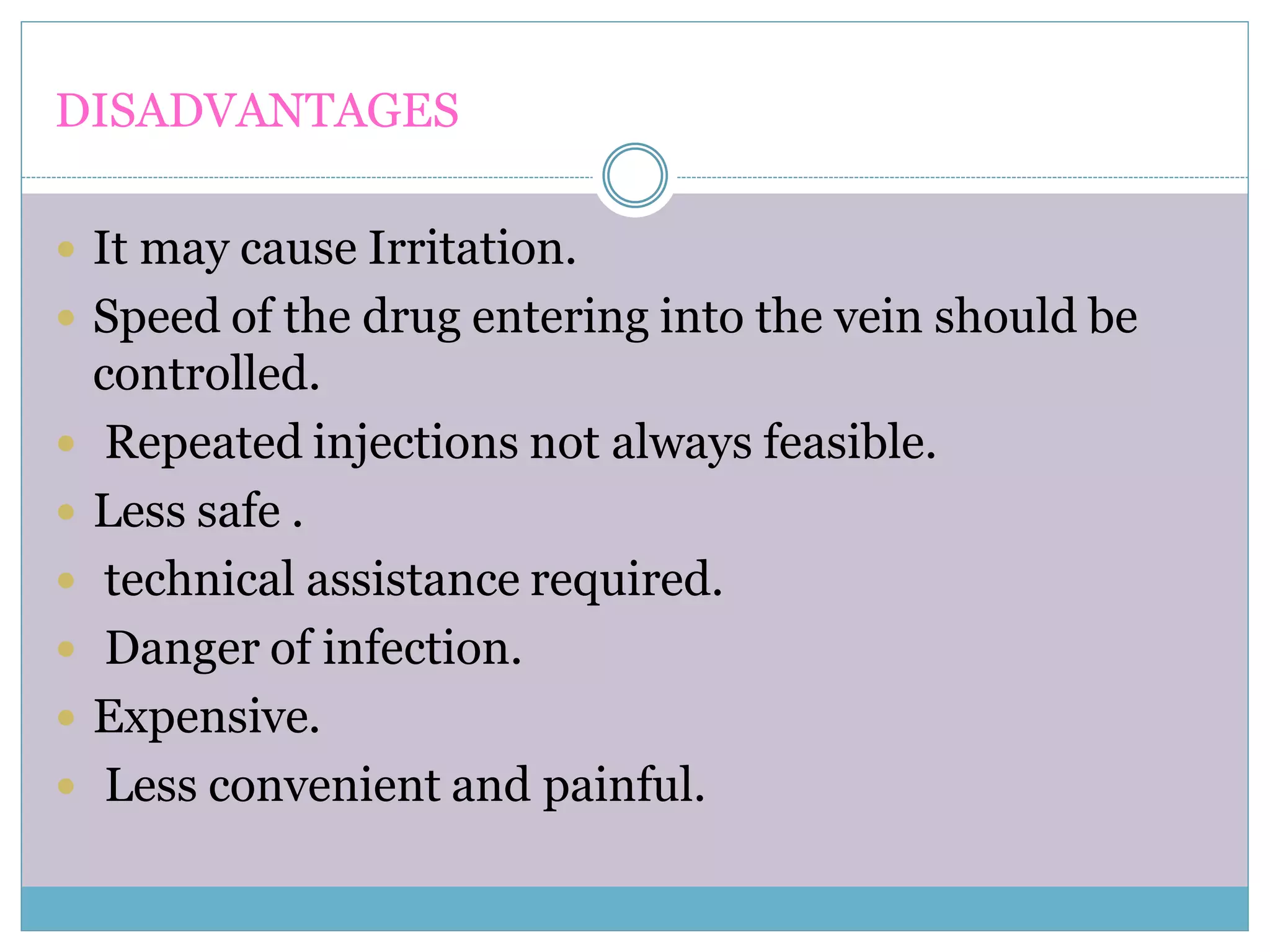 DISADVANTAGES
 It may cause Irritation.
 Speed of the drug entering into the vein should be
controlled.
 Repeated injections not always feasible.
 Less safe .
 technical assistance required.
 Danger of infection.
 Expensive.
 Less convenient and painful.
 