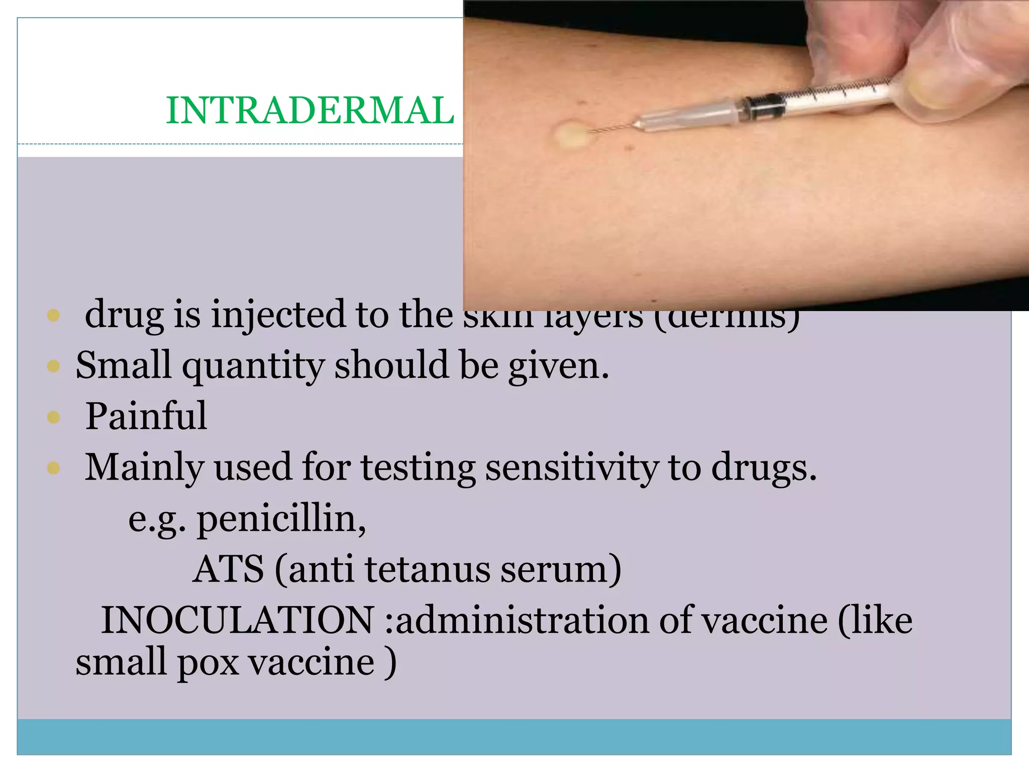 INTRADERMAL
 drug is injected to the skin layers (dermis)
 Small quantity should be given.
 Painful
 Mainly used for testing sensitivity to drugs.
e.g. penicillin,
ATS (anti tetanus serum)
INOCULATION :administration of vaccine (like
small pox vaccine )
 