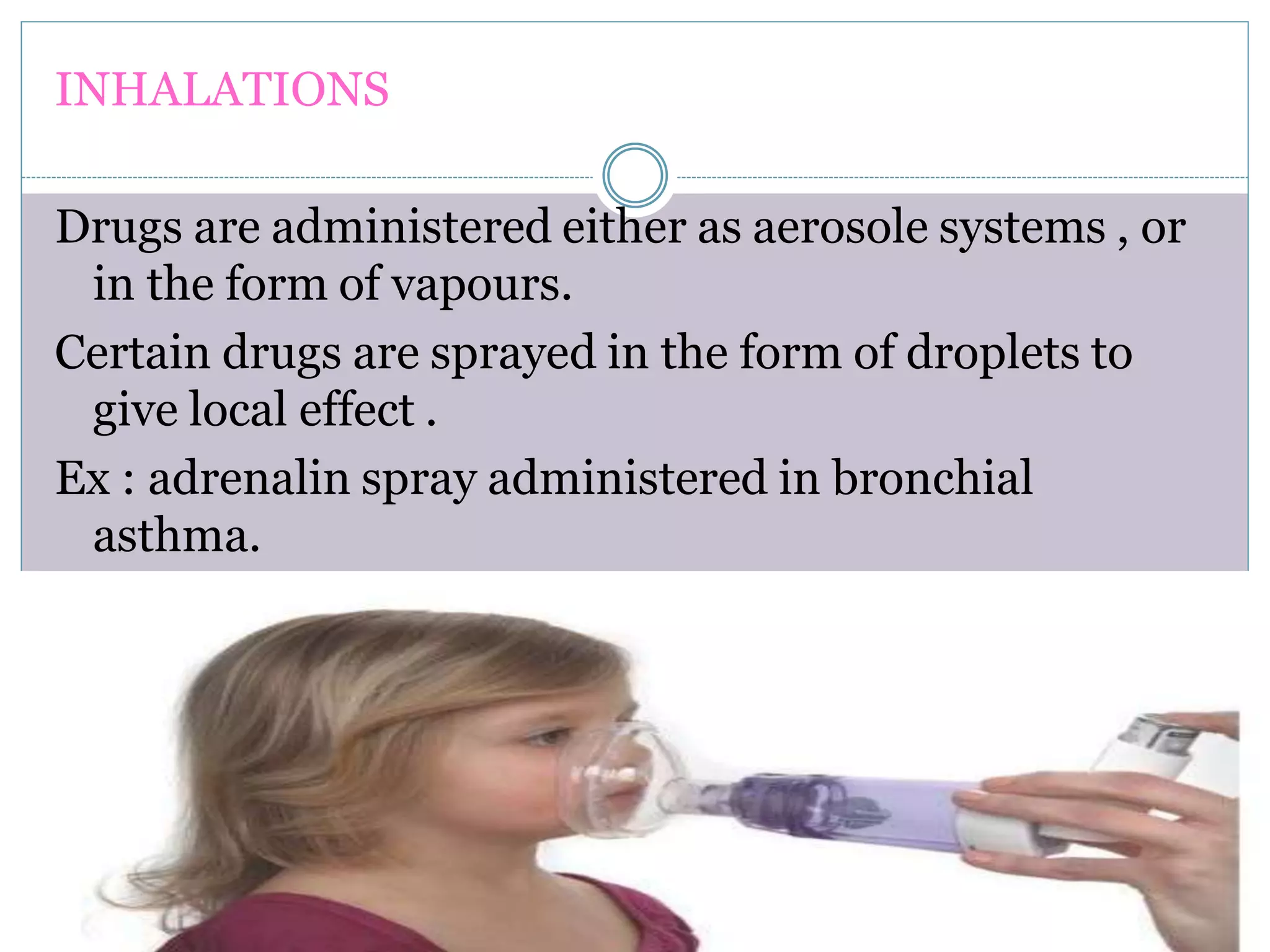 INHALATIONS
Drugs are administered either as aerosole systems , or
in the form of vapours.
Certain drugs are sprayed in the form of droplets to
give local effect .
Ex : adrenalin spray administered in bronchial
asthma.
.
 