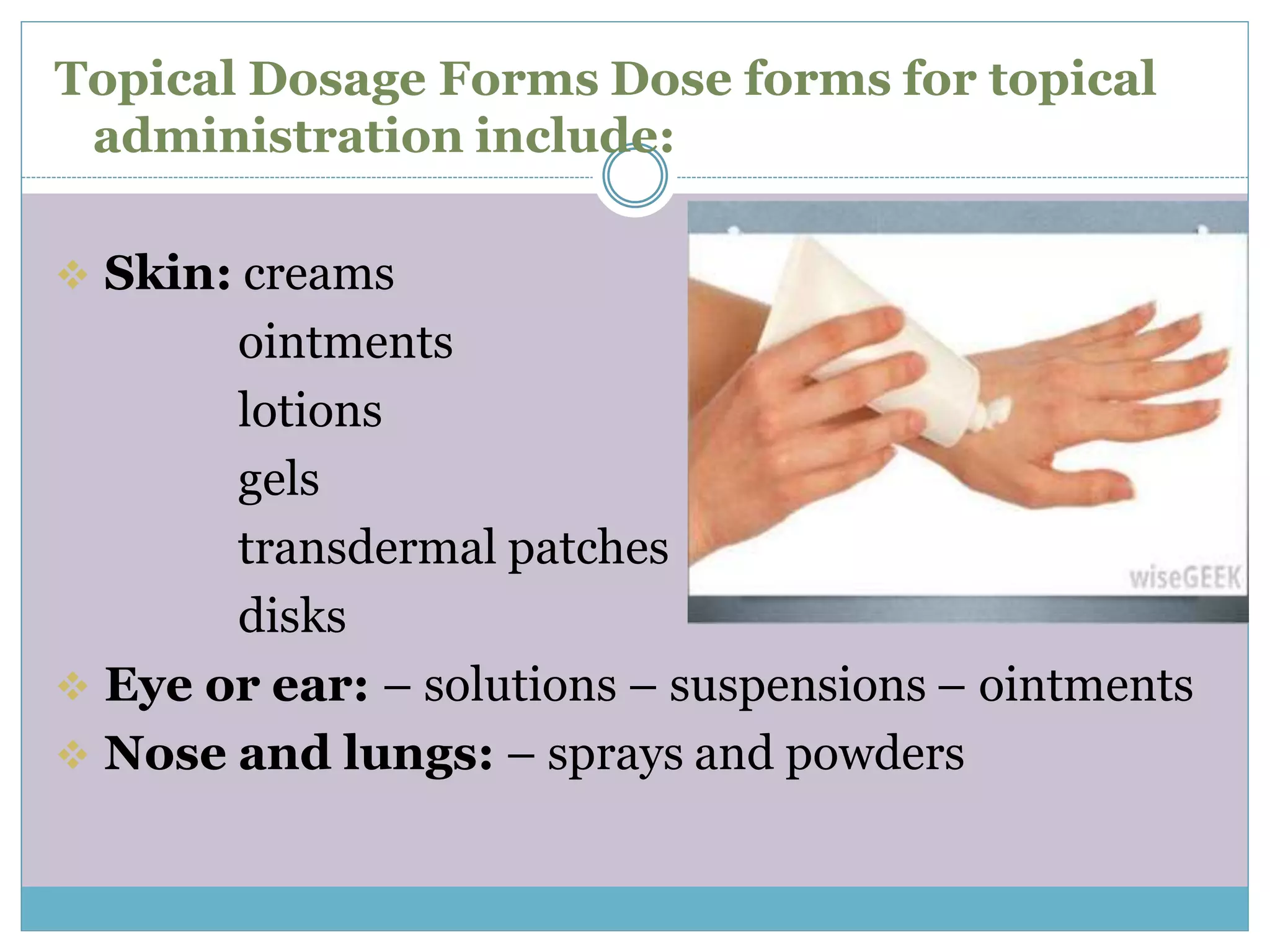 Topical Dosage Forms Dose forms for topical
administration include:
 Skin: creams
ointments
lotions
gels
transdermal patches
disks
 Eye or ear: – solutions – suspensions – ointments
 Nose and lungs: – sprays and powders
 