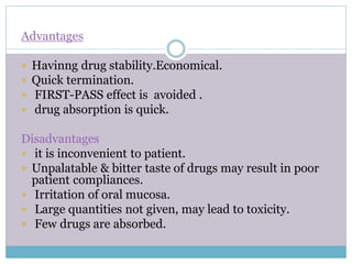 Advantages
 Havinng drug stability.Economical.
 Quick termination.
 FIRST-PASS effect is avoided .
 drug absorption is quick.
Disadvantages
 it is inconvenient to patient.
 Unpalatable & bitter taste of drugs may result in poor
patient compliances.
 Irritation of oral mucosa.
 Large quantities not given, may lead to toxicity.
 Few drugs are absorbed.
 