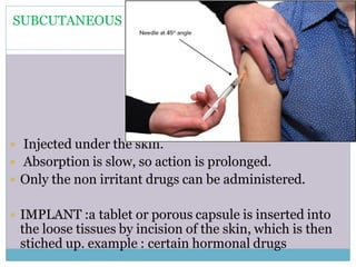 SUBCUTANEOUS
 Injected under the skin.
 Absorption is slow, so action is prolonged.
 Only the non irritant drugs can be administered.
 IMPLANT :a tablet or porous capsule is inserted into
the loose tissues by incision of the skin, which is then
stiched up. example : certain hormonal drugs
 