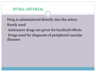 INTRA-ARTERIAL
 Drug is administered directly into the artery.
 Rarely used
 Anticancer drugs are given for localized effects
 Drugs used for diagnosis of peripheral vascular
diseases
 