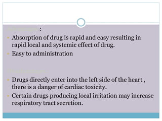 Advantages :
 Absorption of drug is rapid and easy resulting in
rapid local and systemic effect of drug.
 Easy to administration
Disadvantages :
 Drugs directly enter into the left side of the heart ,
there is a danger of cardiac toxicity.
 Certain drugs producing local irritation may increase
respiratory tract secretion.
 