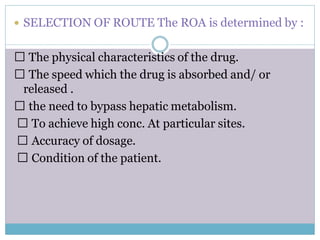  SELECTION OF ROUTE The ROA is determined by :
The physical characteristics of the drug.
The speed which the drug is absorbed and/ or
released .
the need to bypass hepatic metabolism.
To achieve high conc. At particular sites.
Accuracy of dosage.
Condition of the patient.
 