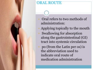 1. ORAL ROUTE
 Oral refers to two methods of
administration:
 Applying topically to the mouth
 Swallowing for absorption
along the gastrointestinal (GI)
tract into systemic circulation
 po (from the Latin per os) is
the abbreviation used to
indicate oral route of
medication administration
 