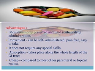 Advantages :
 Most commonly preferred and used route of drug
administration.
 Convenient - can be self- administered, pain free, easy
to take.
 It does not require any special skills.
 Absorption - takes place along the whole length of the
GI tract .
 Cheap - compared to most other parenteral or topical
routes.
 