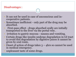 Disadvantages :
 It can not be used in case of unconscious and in-
cooperative patients.
 Sometimes inefficient - only part of the drug may be
absorbed.
 First-pass effect - drugs absorbed orally are initially
transported to the liver via the portal vein .
 irritation to gastric mucosa - nausea and vomiting.
 Certain drugs like insulin undergo degradation in GI tract
to avoid this degradation by digestive juices it cannot be
given by oral route.
 Onset of action of drugs takes 3 – 4hrs so cannot be used
in medical emergency.
 unpleasant taste of some drugs.
 