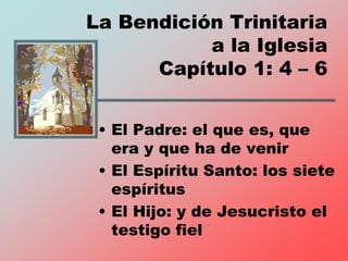 La Bendición Trinitaria
a la Iglesia
Capítulo 1: 4 – 6
• El Padre: el que es, que
era y que ha de venir
• El Espíritu Santo: los siete
espíritus
• El Hijo: y de Jesucristo el
testigo fiel
 