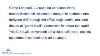 Come Leopardi, Lucrezio ha una concezione
materialistica dell’esistenza e dunque le epidemie non
derivano dall’ira degli dei offesi dagli uomini, ma sono
dovute ai “germi letali”, concorrenti in natura con quelli
“vitali”, i quali, provenienti dal cielo e dalla terra, nei loro
spostamenti contaminano aria e acqua.
Progetto l’Ospedale va a Scuola
 
