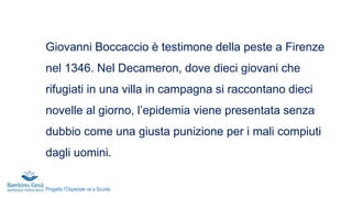 Giovanni Boccaccio è testimone della peste a Firenze
nel 1346. Nel Decameron, dove dieci giovani che
rifugiati in una villa in campagna si raccontano dieci
novelle al giorno, l’epidemia viene presentata senza
dubbio come una giusta punizione per i mali compiuti
dagli uomini.
Progetto l’Ospedale va a Scuola
 