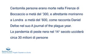 Centomila persone erano morte nella Firenze di
Boccaccio a metà del ‘300, e altrettante moriranno
a Londra a metà del ’600, come racconta Daniel
Defoe nel suo A journal of the plague year.
La pandemia di peste nera nel 14° secolo ucciderà
circa 30 milioni di persone
Progetto l’Ospedale va a Scuola
 