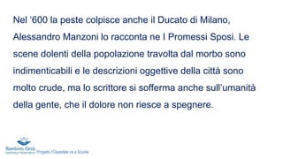 Nel ‘600 la peste colpisce anche il Ducato di Milano,
Alessandro Manzoni lo racconta ne I Promessi Sposi. Le
scene dolenti della popolazione travolta dal morbo sono
indimenticabili e le descrizioni oggettive della città sono
molto crude, ma lo scrittore si sofferma anche sull’umanità
della gente, che il dolore non riesce a spegnere.
Progetto l’Ospedale va a Scuola
 