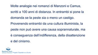 Molte analogie nei romanzi di Manzoni e Camus,
scritti a 100 anni di distanza. In entrambi si pone la
domanda se la peste sia o meno un castigo.
Provenendo entrambi da una cultura illuminista, la
peste non può avere una causa soprannaturale, ma
è conseguenza dell’indifferenza, della disattenzione
e del cinismo.
Progetto l’Ospedale va a Scuola
 