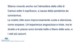 Stiamo vivendo anche noi l’atmosfera della città di
Camus sotto il coprifuoco, a causa della pandemia da
coronavirus.
Le nostre città sono improvvisamente vuote e silenziose,
come sospese. Un’esperienza angosciosa e triste, ma le
strade e le piazze sono tornate belle e libere dalle auto, e
i cieli più azzurri.
Progetto l’Ospedale va a Scuola
 