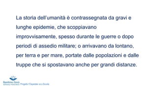 La storia dell’umanità è contrassegnata da gravi e
lunghe epidemie, che scoppiavano
improvvisamente, spesso durante le guerre o dopo
periodi di assedio militare; o arrivavano da lontano,
per terra e per mare, portate dalle popolazioni e dalle
truppe che si spostavano anche per grandi distanze.
Progetto l’Ospedale va a Scuola
 
