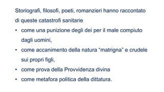 Storiografi, filosofi, poeti, romanzieri hanno raccontato
di queste catastrofi sanitarie
• come una punizione degli dei per il male compiuto
dagli uomini,
• come accanimento della natura “matrigna” e crudele
sui propri figli,
• come prova della Provvidenza divina
• come metafora politica della dittatura.
 