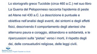 Lo storiografo greco Tucidide (circa 460 a.C.) nel suo libro
La Guerra del Peloponneso racconta l’epidemia di peste
ad Atene nel 430 a.C. La descrizione è puntuale e
obiettiva nell’analisi degli eventi, dei sintomi e degli effetti
fisici, descrivendo il comportamento degli ateniesi che
alternano paura e coraggio, abbandono e solidarietà, e le
ripercussioni sulla “pietas” verso i morti, il rispetto degli
dei, delle consuetudini religiose, delle leggi civili.
Progetto l’Ospedale va a Scuola
 