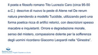 Il poeta e filosofo romano Tito Lucrezio Caro (circa 95-50
a.C.) descrive di nuovo la peste di Atene nel De rerum
natura prendendo a modello Tucidide, utilizzando però una
forma poetica ricca di artifici retorici, con descrizioni spesso
macabre e inquietanti. Orrore e degradazione morale,
senso del mistero, compassione dolente per la sofferenza
degli uomini ricordano Giacomo Leopardi nella “Ginestra”.
Progetto l’Ospedale va a Scuola
 