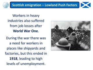 Workers in heavy
industries also suffered
from job losses after
World War One.
During the war there was
a need for workers in
places like shipyards and
factories, but this ended in
1918, leading to high
levels of unemployment.
Scottish emigration – Lowland Push Factors
 