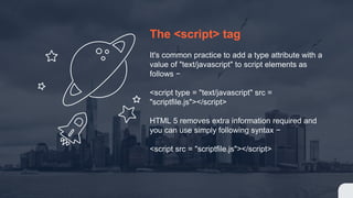 The <script> tag
It's common practice to add a type attribute with a
value of "text/javascript" to script elements as
follows −
<script type = "text/javascript" src =
"scriptfile.js"></script>
HTML 5 removes extra information required and
you can use simply following syntax −
<script src = "scriptfile.js"></script>